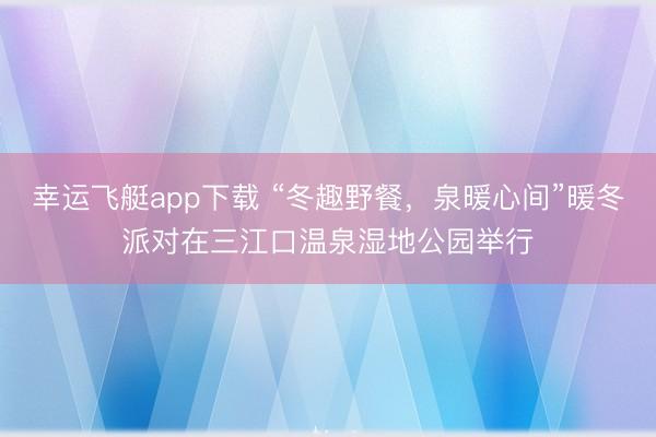幸运飞艇app下载 “冬趣野餐，泉暖心间”暖冬派对在三江口温泉湿地公园举行