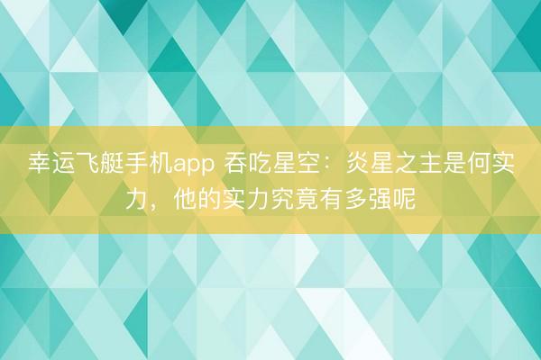幸运飞艇手机app 吞吃星空：炎星之主是何实力，他的实力究竟有多强呢