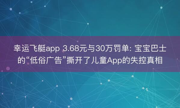 幸运飞艇app 3.68元与30万罚单: 宝宝巴士的“低俗广告”撕开了儿童App的失控真相
