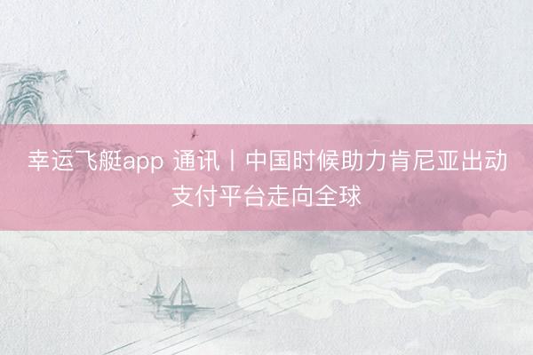 幸运飞艇app 通讯丨中国时候助力肯尼亚出动支付平台走向全球