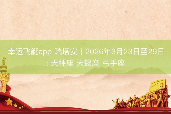 幸运飞艇app 瑞塔安︱2026年3月23日至29日: 天秤座 天蝎座 弓手座