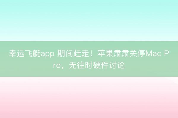 幸运飞艇app 期间赶走！苹果肃肃关停Mac Pro，无往时硬件讨论