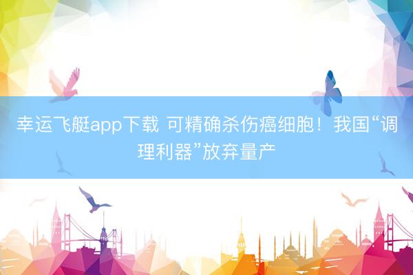 幸运飞艇app下载 可精确杀伤癌细胞！我国“调理利器”放弃量产