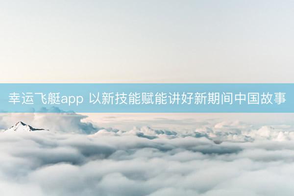幸运飞艇app 以新技能赋能讲好新期间中国故事