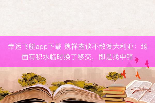幸运飞艇app下载 魏祥鑫谈不敌澳大利亚：场面有积水临时换了移交，即是找中锋