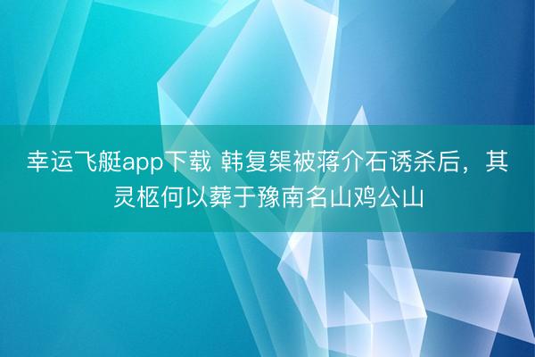 幸运飞艇app下载 韩复榘被蒋介石诱杀后，其灵柩何以葬于豫南名山鸡公山