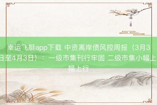 幸运飞艇app下载 中资离岸债风控周报（3月30日至4月3日）：一级市集刊行牢固 二级市集小幅上行