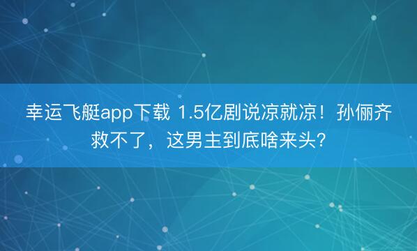 幸运飞艇app下载 1.5亿剧说凉就凉！孙俪齐救不了，这男主到底啥来头？