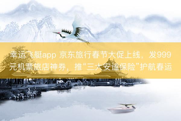 幸运飞艇app 京东旅行春节大促上线，发999元机票旅店神券，推“三大安谧保险”护航春运
