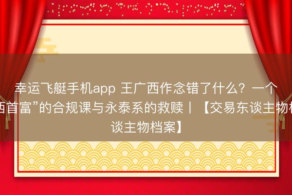 幸运飞艇手机app 王广西作念错了什么？一个“山西首富”的合规课与永泰系的救赎丨【交易东谈主物档案】
