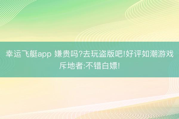 幸运飞艇app 嫌贵吗?去玩盗版吧!好评如潮游戏斥地者:不错白嫖!