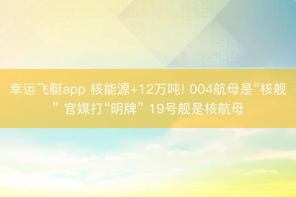 幸运飞艇app 核能源+12万吨! 004航母是“核舰” 官媒打“明牌” 19号舰是核航母