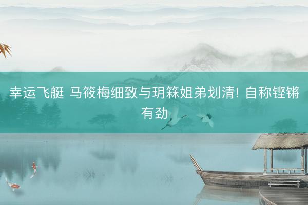 幸运飞艇 马筱梅细致与玥箖姐弟划清! 自称铿锵有劲