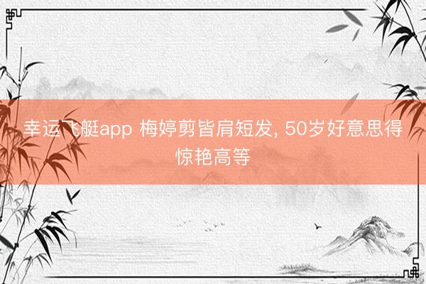 幸运飞艇app 梅婷剪皆肩短发, 50岁好意思得惊艳高等