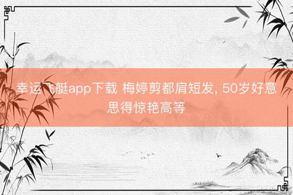幸运飞艇app下载 梅婷剪都肩短发, 50岁好意思得惊艳高等