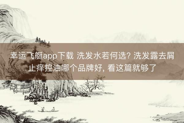幸运飞艇app下载 洗发水若何选? 洗发露去屑止痒控油哪个品牌好, 看这篇就够了