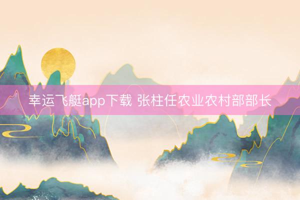 幸运飞艇app下载 张柱任农业农村部部长
