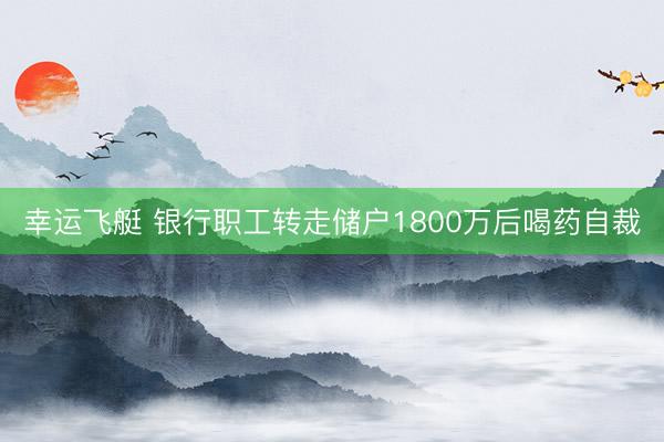 幸运飞艇 银行职工转走储户1800万后喝药自裁