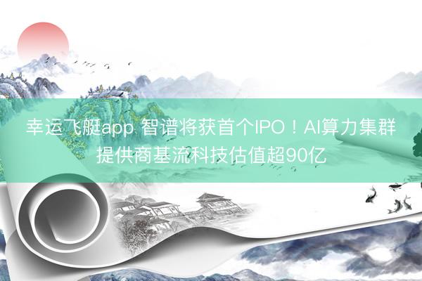 幸运飞艇app 智谱将获首个IPO ! AI算力集群提供商基流科技估值超90亿