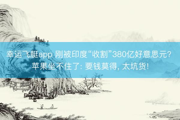 幸运飞艇app 刚被印度“收割”380亿好意思元? 苹果坐不住了: 要钱莫得, 太坑货!